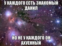 у каждого есть знакомый данил но не у каждого он ахуенный