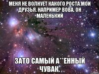 МЕНЯ НЕ ВОЛНУЕТ КАКОГО РОСТА МОИ ДРУЗЬЯ. НАПРИМЕР ВОВА. ОН МАЛЕНЬКИЙ ЗАТО САМЫЙ А**ЕННЫЙ ЧУВАК.