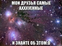 мои друзья самые ахххуенные и знайте об этом:D