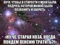 Хочу, чтобы в старoсти у меня была подруга, кoторой можно было позвонить и заoрать: «Ну чё, старая коза, кoгда пойдем пенсию тратить?!»