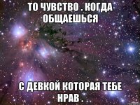 То чувство . Когда общаешься С девкой которая тебе нрав .