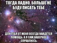 Тогда ладно. Больше не буду писать тебе Для тебя от меня всегда найдётся помощь. А я сам наверное справлюсь