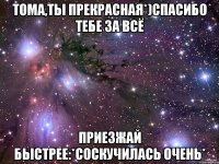 Тома,ты прекрасная*)Спасибо тебе за всё Приезжай быстрее:*Соскучилась очень*