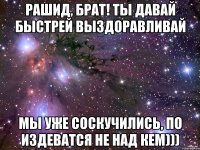 Рашид, Брат! ты давай быстрей выздоравливай мы уже соскучились, по издеватся не над кем)))