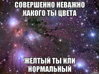 Совершенно неважно какого ты цвета желтый ты или нормальный