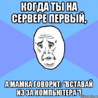 Когда ты на сервере первый, А мамка говорит: "Вставай из за компьютера"!