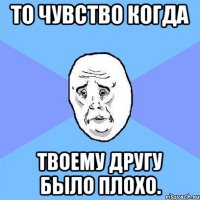 То чувство когда твоему другу было плохо.