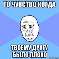 То чувство когда твоему другу было плохо