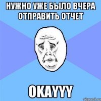 нужно уже было вчера отправить отчет Okayyy