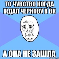 то чувство когда ждал Чернову в вк а она не зашла