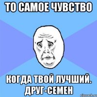 ТО САМОЕ ЧУВСТВО КОГДА ТВОЙ ЛУЧШИЙ. ДРУГ-СЕМЕН