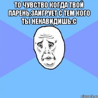 То чувство когда твой парень,заигрует с тем кого ты ненавидишь:с 