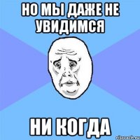 Но мы даже не увидимся ни когда