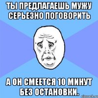 Ты предлагаешь мужу серьезно поговорить а он смеется 10 минут без остановки.