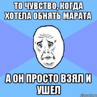 то чувство, когда хотела обнять марата а он просто взял и ушел