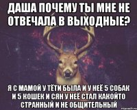 Даша почему ты мне не отвечала в выходные? Я с мамой у тёти была и у неё 5 собак и 5 кошек и сян у неё стал какойто странный и не общительный