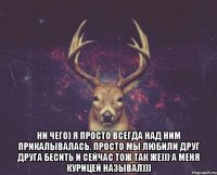  ни чего) я просто всегда над ним прикалывалась. просто мы любили друг друга бесить и сейчас тож так же))) а меня курицей называл)))