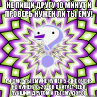 Не пищи другу 10 минут и проверь нужен ли ты ему! 1-4 смс- ты ему не нужен 5-6 не очень но нужен 10-20- он считает тебя лучшим другом и ты ему дорог