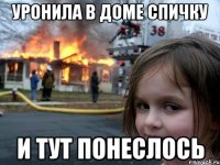 уронила в доме спичку и тут понеслось