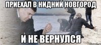 Приехал в Нидний Новгород и не вернулся