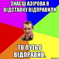 Знаєш Азірова в відставку відправили То ПУТЬО відправив.