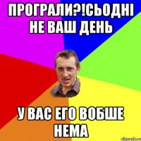 програли?!сьодні не ваш день у вас его вобше нема