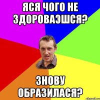 Яся чого не здороваэшся? знову образилася?