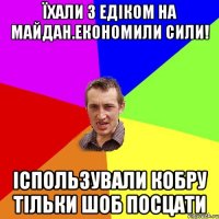 їхали з едіком на майдан.економили сили! іспользували кобру тільки шоб посцати