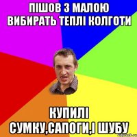 пішов з малою вибирать теплі колготи купилі сумку,сапоги,і шубу