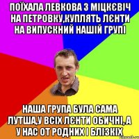 ПОЇХАЛА ЛЕВКОВА З МІЦКЄВІЧ НА ПЕТРОВКУ,КУПЛЯТЬ ЛЄНТИ НА ВИПУСКНИЙ НАШІЙ ГРУПІ НАША ГРУПА БУЛА САМА ЛУТША,У ВСІХ ЛЄНТИ ОБИЧНІ, А У НАС ОТ РОДНИХ І БЛІЗКІХ