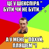 Це у Шекспіра " бути чи не бути.. " , а у мене " похуй, пляшем "!