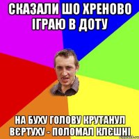 сказали шо хреново іграю в доту на буху голову крутанул вєртуху - поломал клєшні