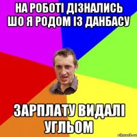 НА РОБОТІ ДІЗНАЛИСЬ ШО Я РОДОМ ІЗ ДАНБАСУ ЗАРПЛАТУ ВИДАЛІ УГЛЬОМ