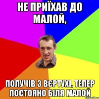 Не приїхав до малой, получів з вЄртухі, тепер постояно біля малой