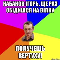 Кабаков Ігорь, ще раз обідишся на Вілку получешь вертуху!