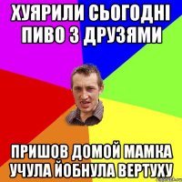 хуярили сьогодні пиво з друзями пришов домой мамка учула йобнула вертуху