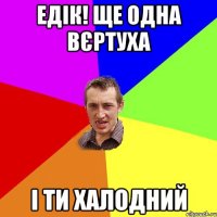 Едік! ще одна вєртуха І ти халодний