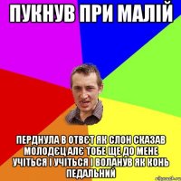 Пукнув при малій перднула в отвєт як слон сказав молодєц алє тобе ще до мене учіться і учіться і воланув як конь педальний