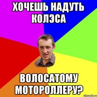 хочешь надуть колэса волосатому мотороллеру?