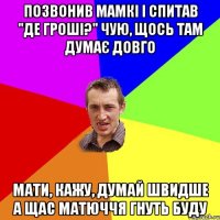 Позвонив мамкі і спитав "Де гроші?" Чую, щось там думає довго Мати, кажу, думай швидше А щас матюччя гнуть буду