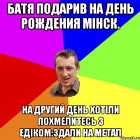 Батя подарив на день рождения мінск. На другий день хотіли похмелитесь з едіком:здали на метал