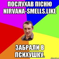 Послухав пісню Nirvana-smells.Like Забрали в психушку.