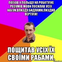 Поїхав у польщу на роботу!не розумів мови посилав усіх нахуй,впизду,бидлами,пиздив вертухи! пощитав усіх їх своїми рабами.