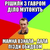 Рішили з Гавром діло мутонуть Мамка взнала - дала пізди обидвом