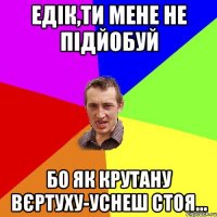 едік,ти мене не підйобуй бо як крутану вєртуху-уснеш стоя...