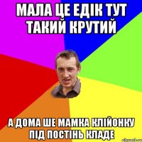 Мала це Едік тут такий крутий а дома ше мамка клійонку під постінь кладе