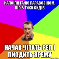 напоїли Ганю паравозіком, шо б тихо сидів начав чітать реп і пиздить ярему