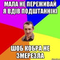 Мала не переживай я вдів подштаннікі шоб кобра не змерезла