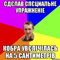 сдєлав спєциальне упражненіе кобра увєлічілась на 5 сантиметрів