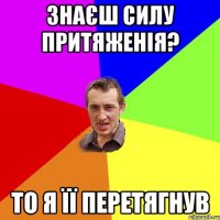 Знаєш силу притяженія? то я її перетягнув